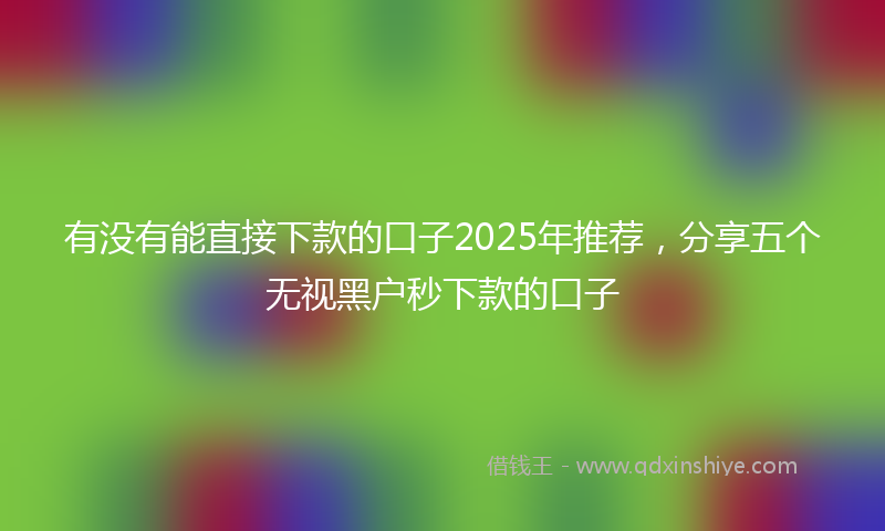有没有能直接下款的口子2025年推荐，分享五个无视黑户秒下款的口子