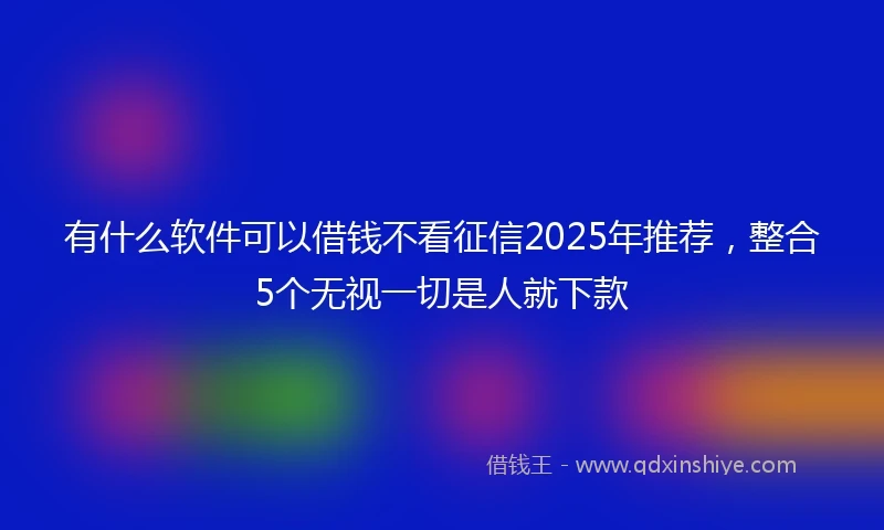 有什么软件可以借钱不看征信2025年推荐，整合5个无视一切是人就下款
