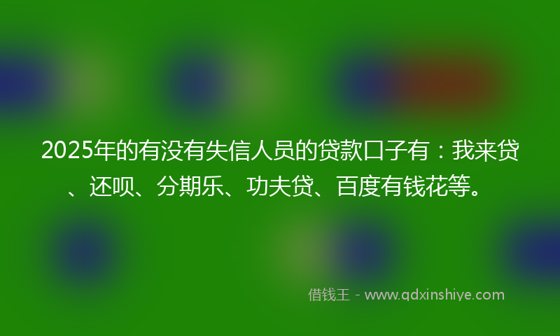 2025年的有没有失信人员的贷款口子有：我来贷、还呗、分期乐、功夫贷、百度有钱花等。