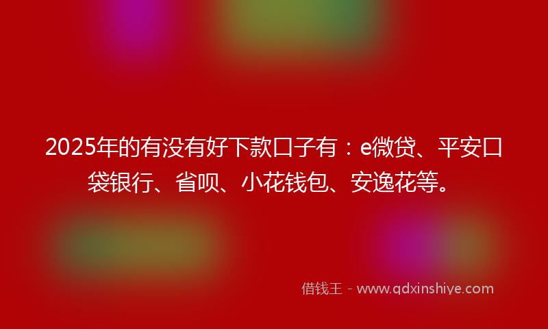 2025年的有没有好下款口子有：e微贷、平安口袋银行、省呗、小花钱包、安逸花等。