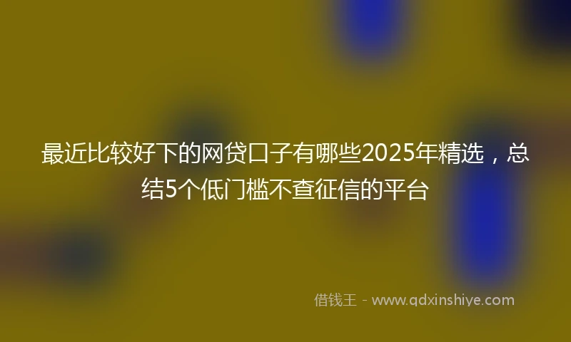 最近比较好下的网贷口子有哪些2025年精选，总结5个低门槛不查征信的平台