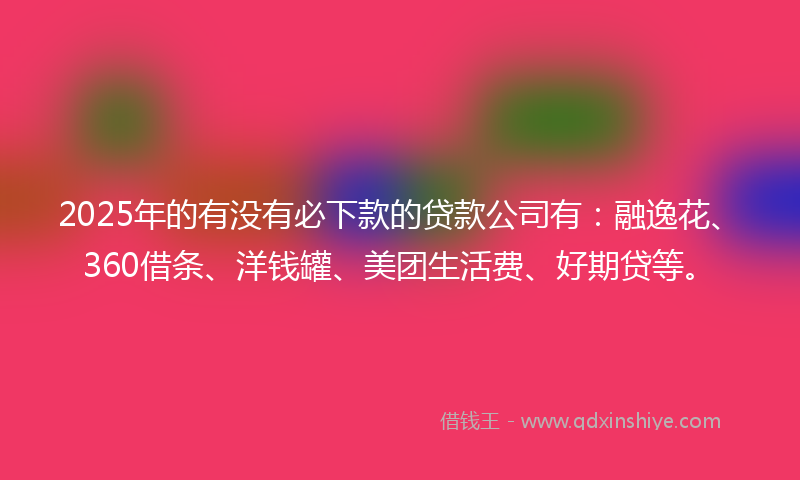 2025年的有没有必下款的贷款公司有：融逸花、360借条、洋钱罐、美团生活费、好期贷等。
