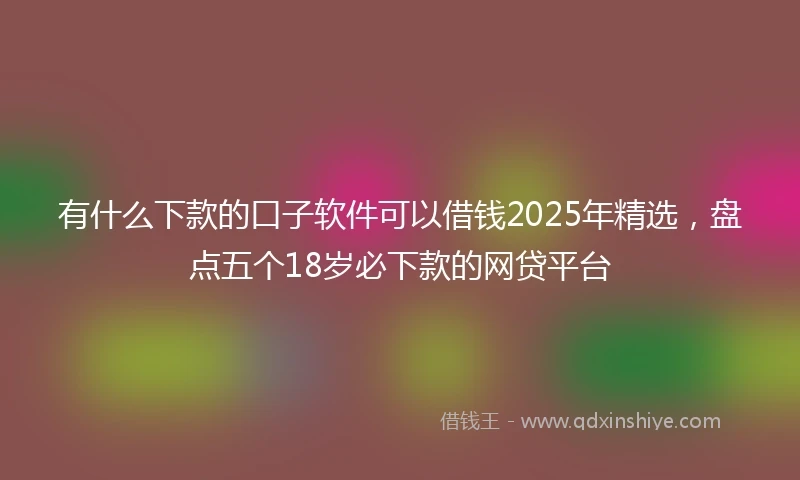有什么下款的口子软件可以借钱2025年精选，盘点五个18岁必下款的网贷平台
