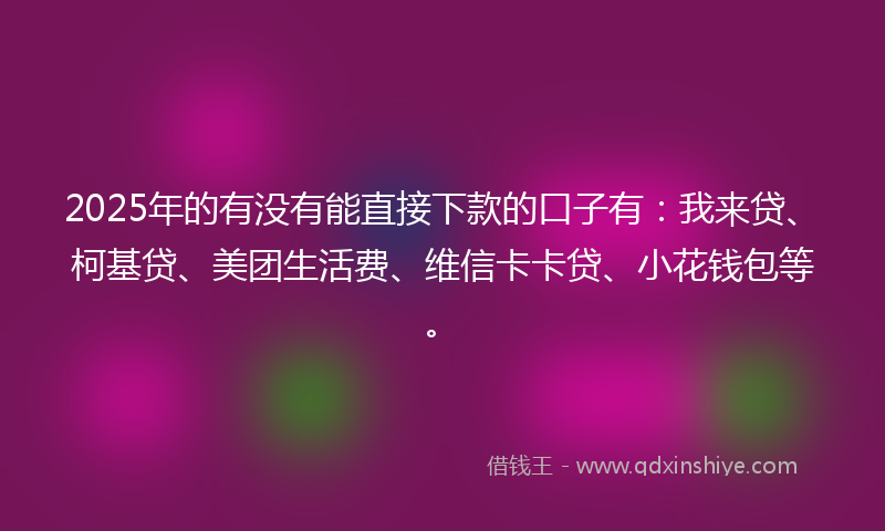 2025年的有没有能直接下款的口子有：我来贷、柯基贷、美团生活费、维信卡卡贷、小花钱包等。