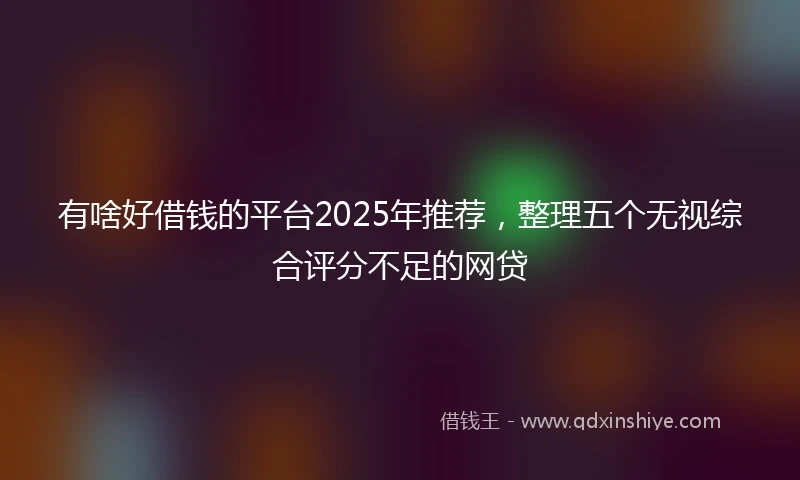 有啥好借钱的平台2025年推荐，整理五个无视综合评分不足的网贷