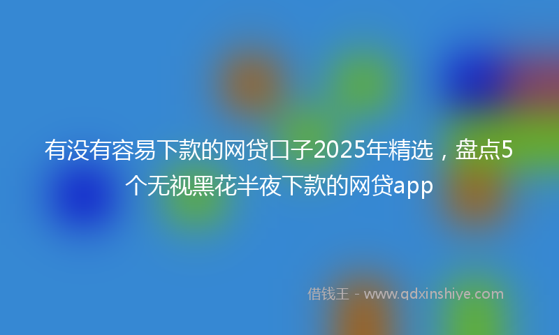 有没有容易下款的网贷口子2025年精选，盘点5个无视黑花半夜下款的网贷app