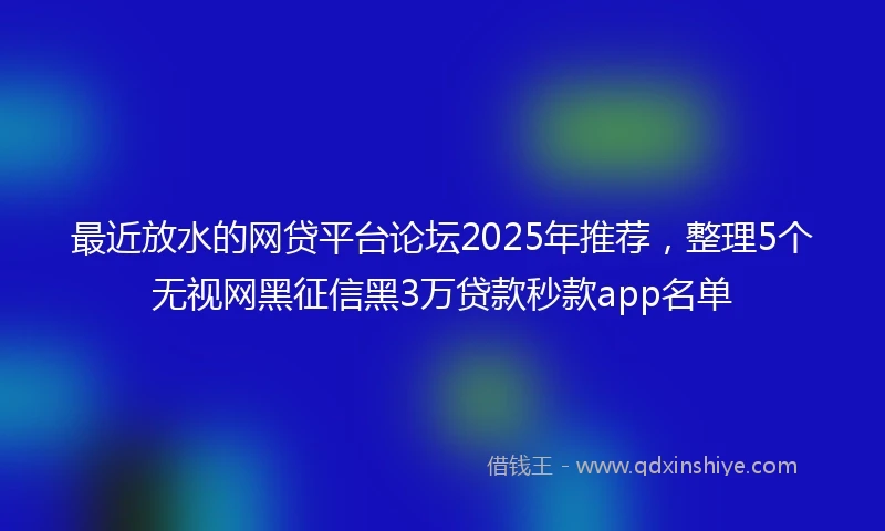 最近放水的网贷平台论坛2025年推荐，整理5个无视网黑征信黑3万贷款秒款app名单