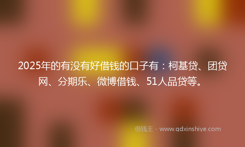 2025年的有没有好借钱的口子有：柯基贷、团贷网、分期乐、微博借钱、51人品贷等。