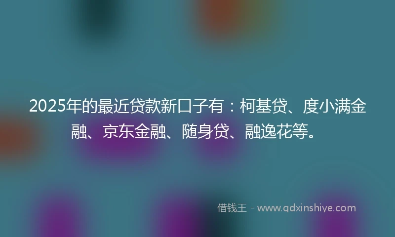 2025年的最近贷款新口子有:柯基贷、度小满金融、京东金融、随身贷、融逸花等。
