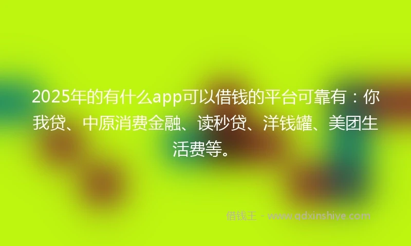 2025年的有什么app可以借钱的平台可靠有：你我贷、中原消费金融、读秒贷、洋钱罐、美团生活费等。