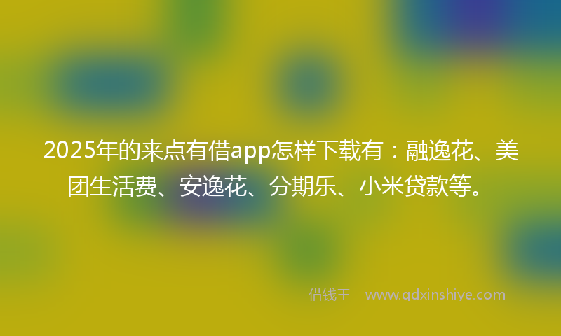 2025年的来点有借app怎样下载有：融逸花、美团生活费、安逸花、分期乐、小米贷款等。