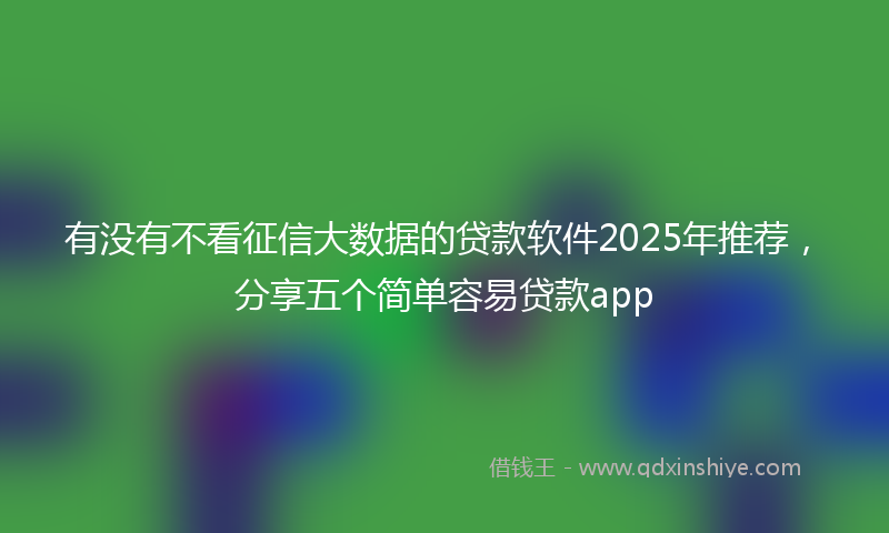 有没有不看征信大数据的贷款软件2025年推荐，分享五个简单容易贷款app