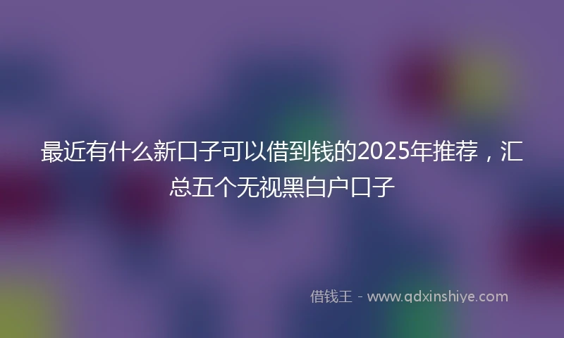 最近有什么新口子可以借到钱的2025年推荐，汇总五个无视黑白户口子