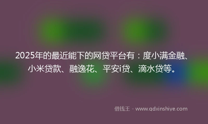 2025年的最近能下的网贷平台有：度小满金融、小米贷款、融逸花、平安i贷、滴水贷等。