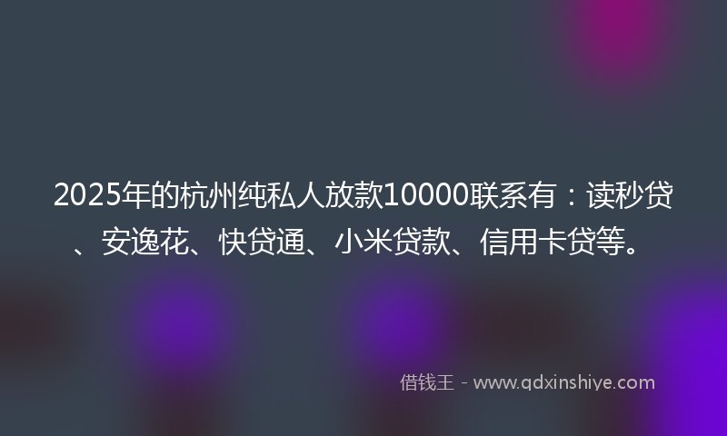 2025年的杭州纯私人放款10000联系有：读秒贷、安逸花、快贷通、小米贷款、信用卡贷等。