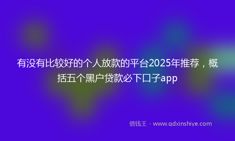 有没有比较好的个人放款的平台2025年推荐，概括五个黑户贷款必下口子app