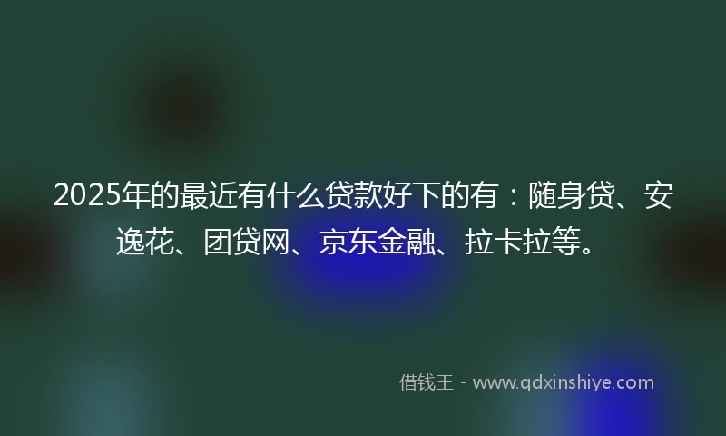 2025年的最近有什么贷款好下的有：随身贷、安逸花、团贷网、京东金融、拉卡拉等。