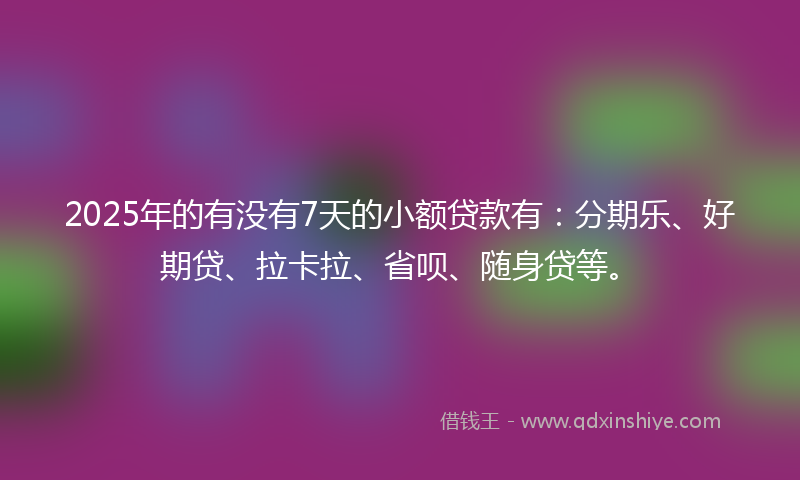 2025年的有没有7天的小额贷款有：分期乐、好期贷、拉卡拉、省呗、随身贷等。