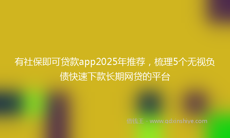 有社保即可贷款app2025年推荐，梳理5个无视负债快速下款长期网贷的平台