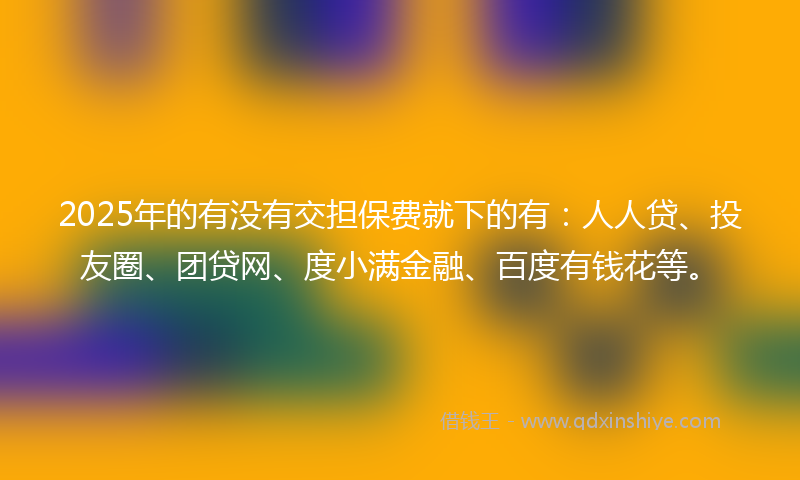 2025年的有没有交担保费就下的有：人人贷、投友圈、团贷网、度小满金融、百度有钱花等。