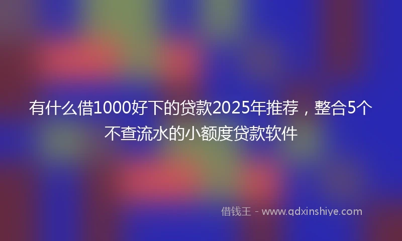 有什么借1000好下的贷款2025年推荐，整合5个不查流水的小额度贷款软件