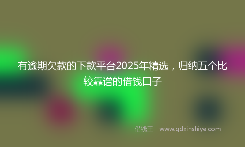 有逾期欠款的下款平台2025年精选，归纳五个比较靠谱的借钱口子