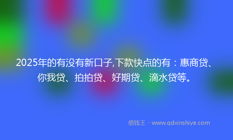 2025年的有没有新口子,下款快点的有：惠商贷、你我贷、拍拍贷、好期贷、滴水贷等。