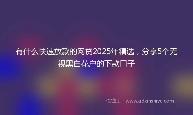 有什么快速放款的网贷2025年精选，分享5个无视黑白花户的下款口子