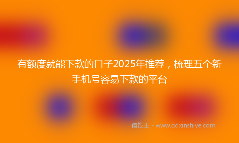 有额度就能下款的口子2025年推荐，梳理五个新手机号容易下款的平台