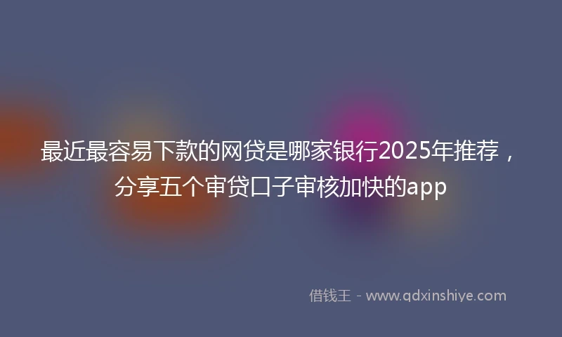 最近最容易下款的网贷是哪家银行2025年推荐，分享五个审贷口子审核加快的app