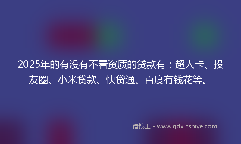 2025年的有没有不看资质的贷款有：超人卡、投友圈、小米贷款、快贷通、百度有钱花等。
