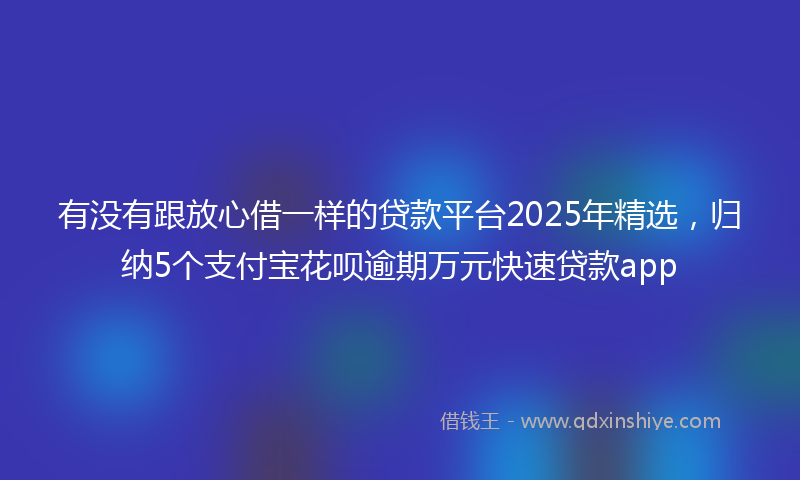 有没有跟放心借一样的贷款平台2025年精选，归纳5个支付宝花呗逾期万元快速贷款app