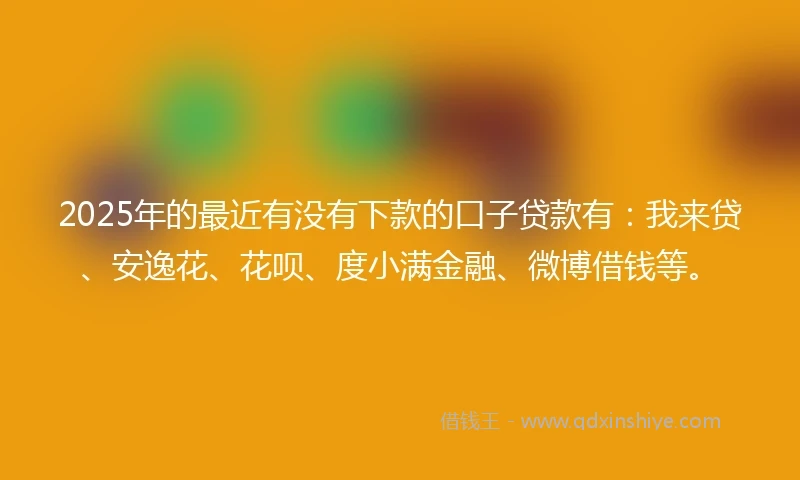2025年的最近有没有下款的口子贷款有：我来贷、安逸花、花呗、度小满金融、微博借钱等。