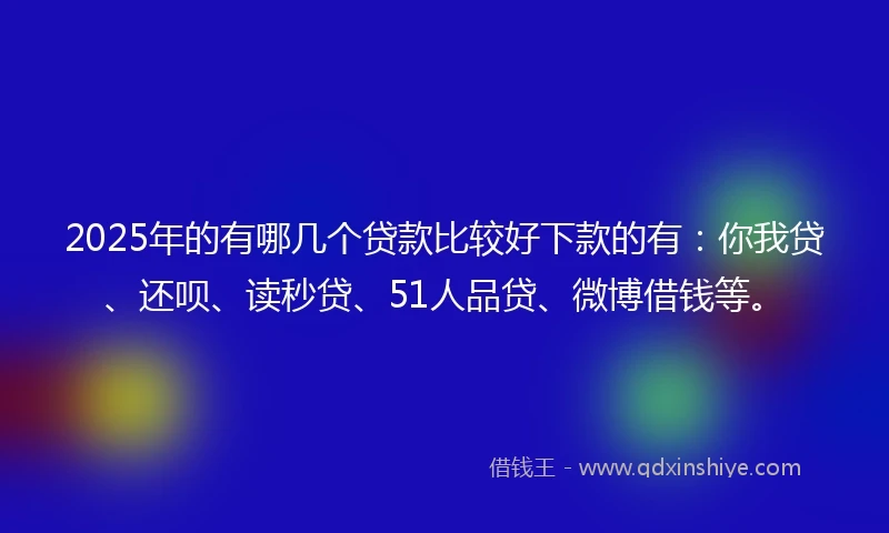 2025年的有哪几个贷款比较好下款的有：你我贷、还呗、读秒贷、51人品贷、微博借钱等。