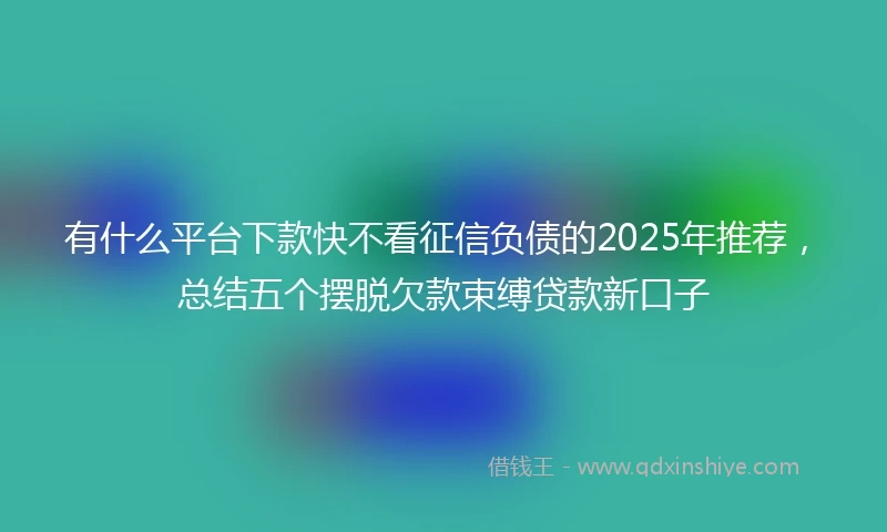 有什么平台下款快不看征信负债的2025年推荐，总结五个摆脱欠款束缚贷款新口子