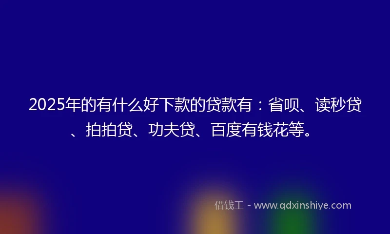 2025年的有什么好下款的贷款有：省呗、读秒贷、拍拍贷、功夫贷、百度有钱花等。