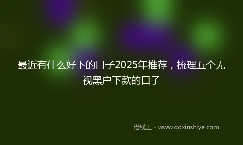 最近有什么好下的口子2025年推荐,梳理五个无视黑户下款的口子