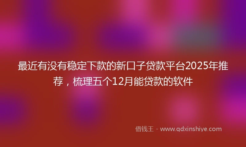 最近有没有稳定下款的新口子贷款平台2025年推荐，梳理五个12月能贷款的软件