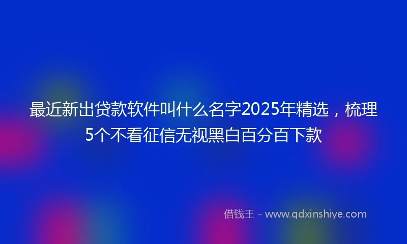 最近新出贷款软件叫什么名字2025年精选，梳理5个不看征信无视黑白百分百下款