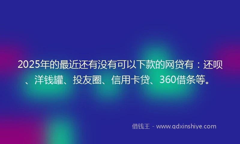 2025年的最近还有没有可以下款的网贷有：还呗、洋钱罐、投友圈、信用卡贷、360借条等。