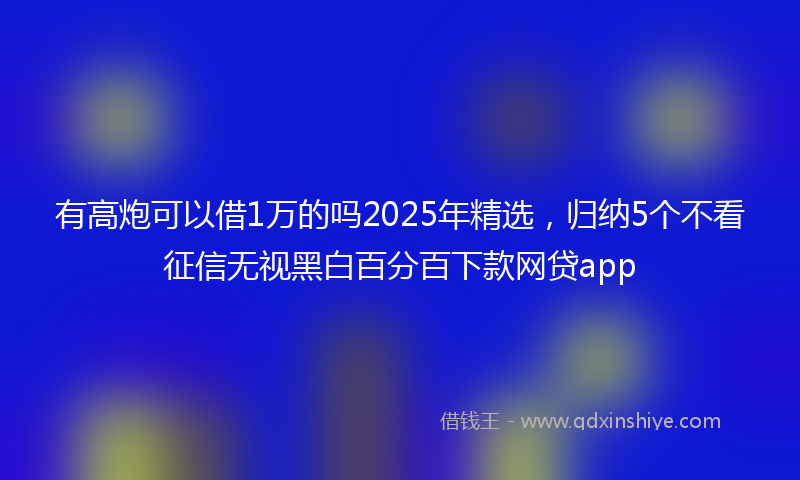 有高炮可以借1万的吗2025年精选，归纳5个不看征信无视黑白百分百下款网贷app