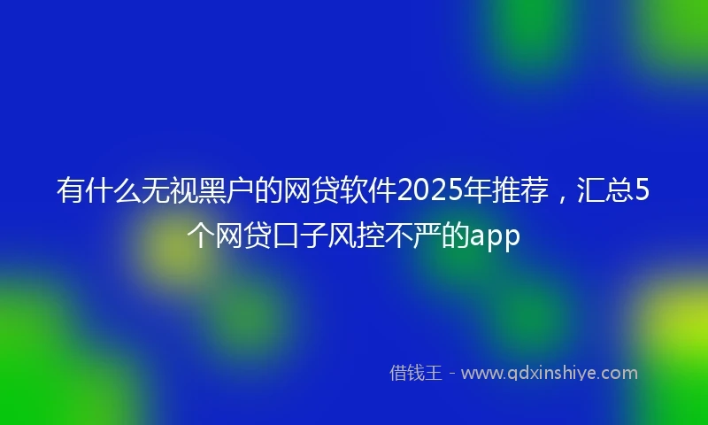 有什么无视黑户的网贷软件2025年推荐，汇总5个网贷口子风控不严的app