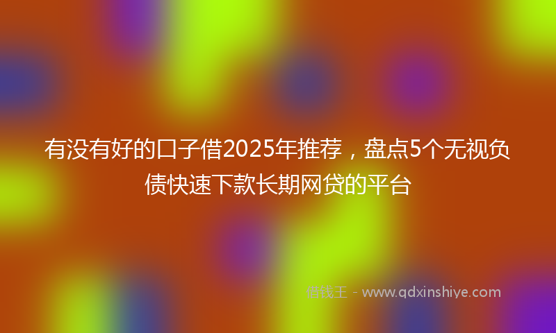 有没有好的口子借2025年推荐，盘点5个无视负债快速下款长期网贷的平台