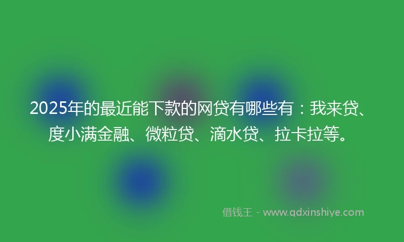 2025年的最近能下款的网贷有哪些有：我来贷、度小满金融、微粒贷、滴水贷、拉卡拉等。