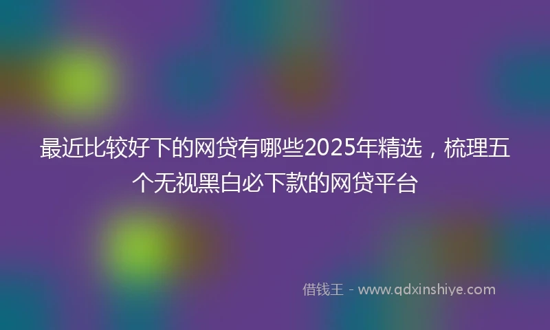 最近比较好下的网贷有哪些2025年精选，梳理五个无视黑白必下款的网贷平台