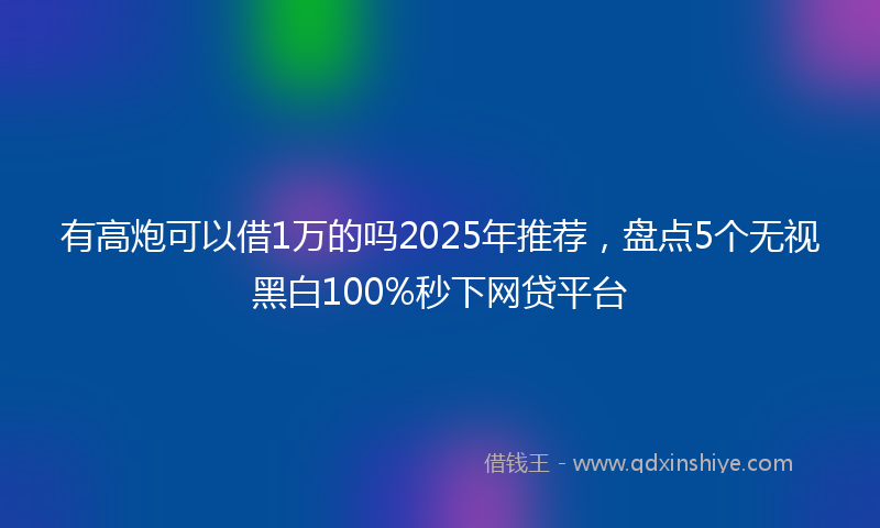 有高炮可以借1万的吗2025年推荐，盘点5个无视黑白100%秒下网贷平台