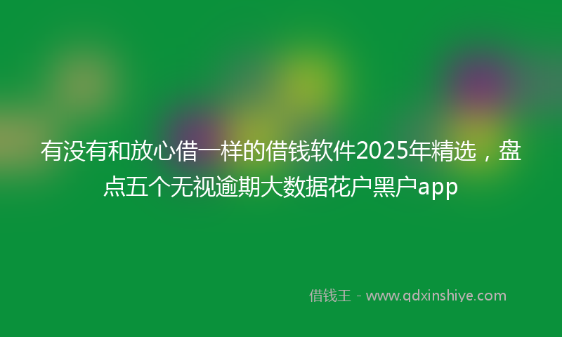 有没有和放心借一样的借钱软件2025年精选，盘点五个无视逾期大数据花户黑户app