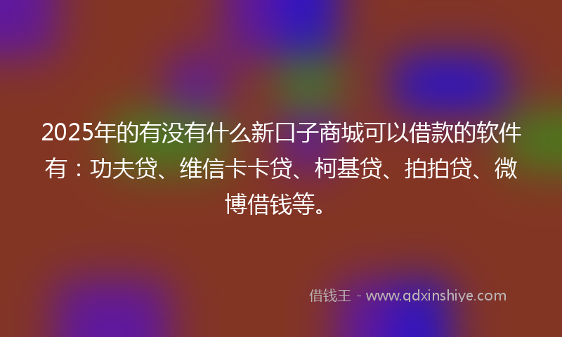 2025年的有没有什么新口子商城可以借款的软件有：功夫贷、维信卡卡贷、柯基贷、拍拍贷、微博借钱等。