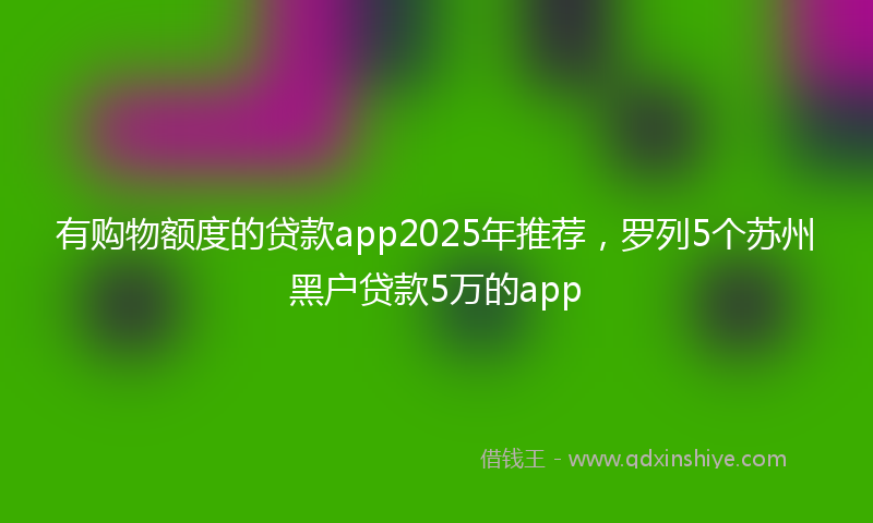 有购物额度的贷款app2025年推荐，罗列5个苏州黑户贷款5万的app