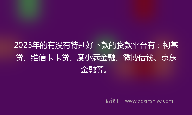 2025年的有没有特别好下款的贷款平台有：柯基贷、维信卡卡贷、度小满金融、微博借钱、京东金融等。